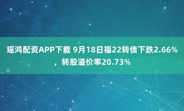 瑶鸿配资APP下载 9月18日福22转债下跌2.66%，转股溢价率20.73%