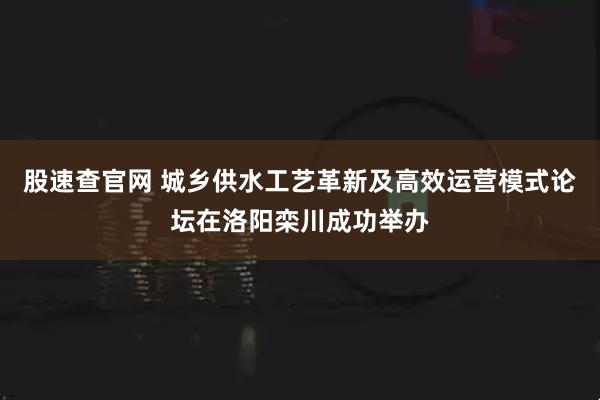 股速查官网 城乡供水工艺革新及高效运营模式论坛在洛阳栾川成功举办