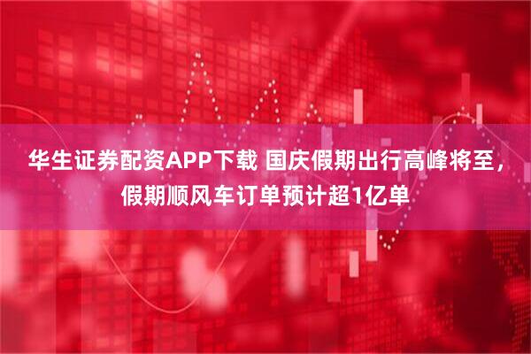 华生证券配资APP下载 国庆假期出行高峰将至，假期顺风车订单预计超1亿单