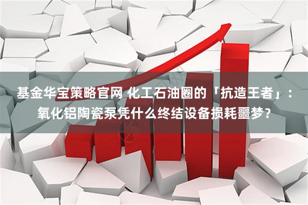 基金华宝策略官网 化工石油圈的「抗造王者」：氧化铝陶瓷泵凭什么终结设备损耗噩梦？