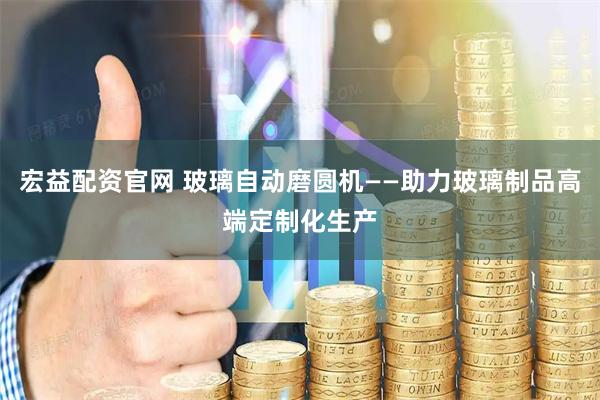 宏益配资官网 玻璃自动磨圆机——助力玻璃制品高端定制化生产