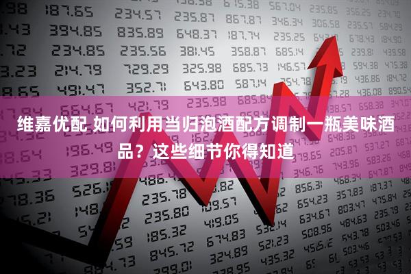 维嘉优配 如何利用当归泡酒配方调制一瓶美味酒品？这些细节你得知道