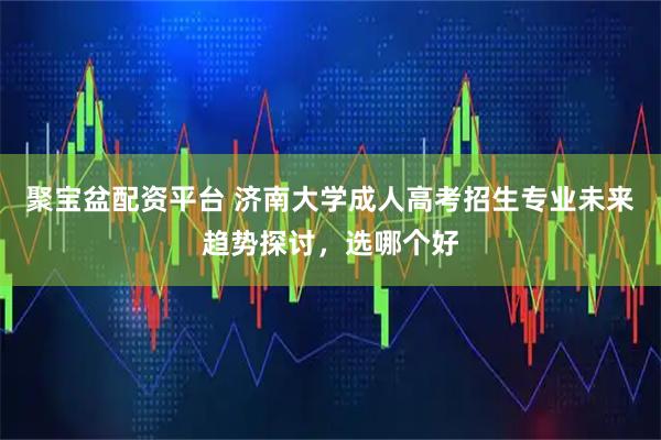 聚宝盆配资平台 济南大学成人高考招生专业未来趋势探讨，选哪个好