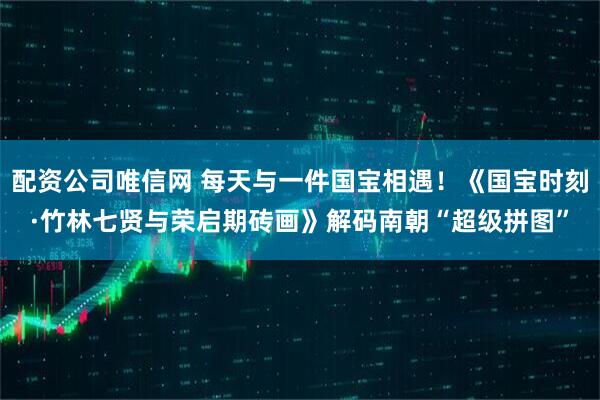 配资公司唯信网 每天与一件国宝相遇！《国宝时刻·竹林七贤与荣启期砖画》解码南朝“超级拼图”