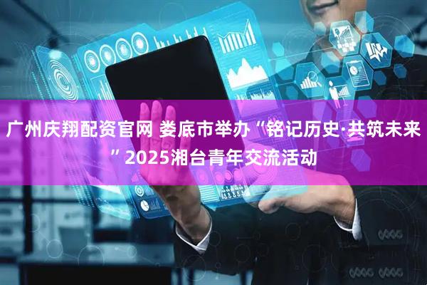 广州庆翔配资官网 娄底市举办“铭记历史·共筑未来”2025湘台青年交流活动