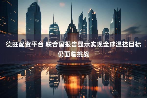 德旺配资平台 联合国报告显示实现全球温控目标仍面临挑战