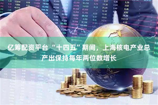 亿筹配资平台 “十四五”期间，上海核电产业总产出保持每年两位数增长