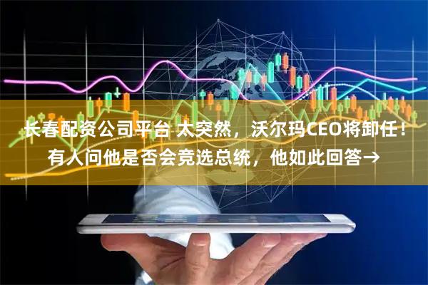 长春配资公司平台 太突然，沃尔玛CEO将卸任！有人问他是否会竞选总统，他如此回答→