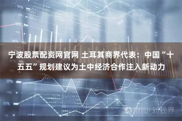 宁波股票配资网官网 土耳其商界代表：中国“十五五”规划建议为土中经济合作注入新动力