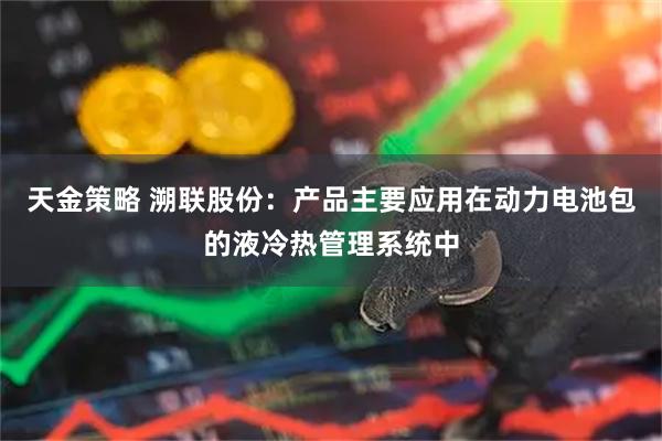 天金策略 溯联股份：产品主要应用在动力电池包的液冷热管理系统中