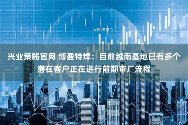 兴业策略官网 博盈特焊：目前越南基地已有多个潜在客户正在进行前期审厂流程