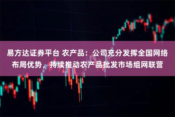 易方达证券平台 农产品：公司充分发挥全国网络布局优势，持续推动农产品批发市场组网联营