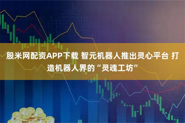 股米网配资APP下载 智元机器人推出灵心平台 打造机器人界的“灵魂工坊”