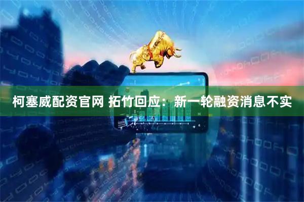 柯塞威配资官网 拓竹回应：新一轮融资消息不实