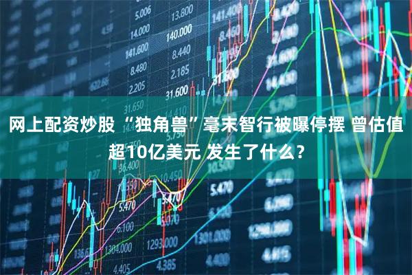 网上配资炒股 “独角兽”毫末智行被曝停摆 曾估值超10亿美元 发生了什么？