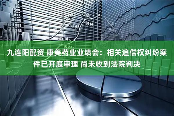 九连阳配资 康美药业业绩会：相关追偿权纠纷案件已开庭审理 尚未收到法院判决