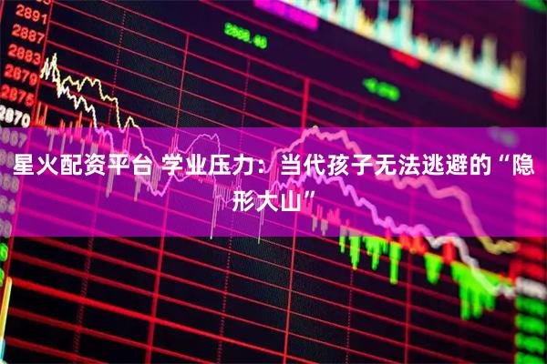 星火配资平台 学业压力：当代孩子无法逃避的“隐形大山”