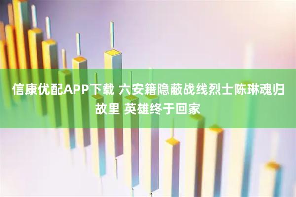 信康优配APP下载 六安籍隐蔽战线烈士陈琳魂归故里 英雄终于回家