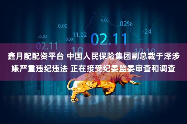 鑫月配配资平台 中国人民保险集团副总裁于泽涉嫌严重违纪违法 正在接受纪委监委审查和调查