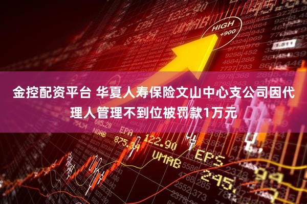 金控配资平台 华夏人寿保险文山中心支公司因代理人管理不到位被罚款1万元