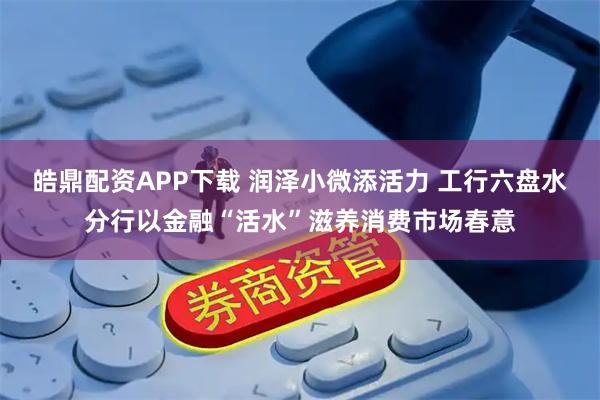 皓鼎配资APP下载 润泽小微添活力 工行六盘水分行以金融“活水”滋养消费市场春意