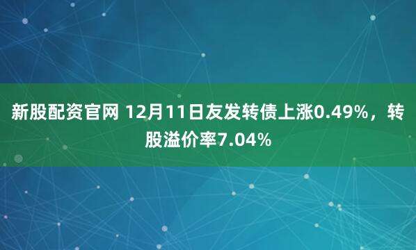 新股配资官网 12月11日友发转债上涨0.49%，转股溢价率7.04%
