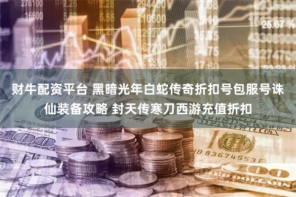 财牛配资平台 黑暗光年白蛇传奇折扣号包服号诛仙装备攻略 封天传寒刀西游充值折扣