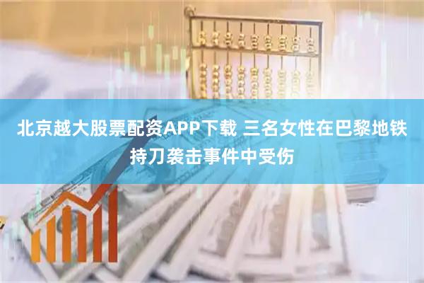 北京越大股票配资APP下载 三名女性在巴黎地铁持刀袭击事件中受伤