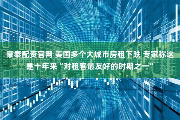 豪泰配资官网 美国多个大城市房租下跌 专家称这是十年来“对租客最友好的时期之一”
