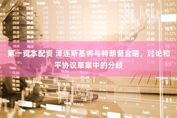 第一资本配资 泽连斯基将与特朗普会晤，讨论和平协议草案中的分歧