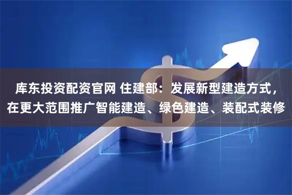 库东投资配资官网 住建部：发展新型建造方式，在更大范围推广智能建造、绿色建造、装配式装修