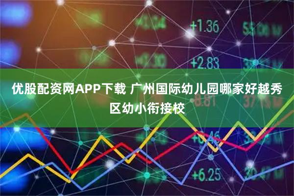 优股配资网APP下载 广州国际幼儿园哪家好越秀区幼小衔接校