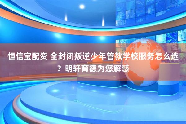 恒信宝配资 全封闭叛逆少年管教学校服务怎么选？明轩育德为您解惑