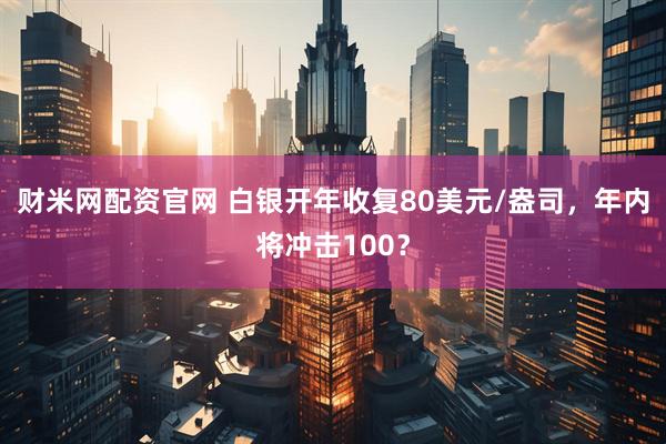 财米网配资官网 白银开年收复80美元/盎司，年内将冲击100？