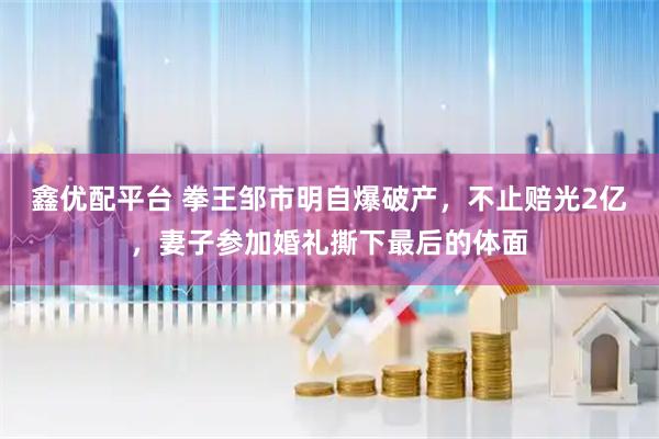 鑫优配平台 拳王邹市明自爆破产，不止赔光2亿，妻子参加婚礼撕下最后的体面