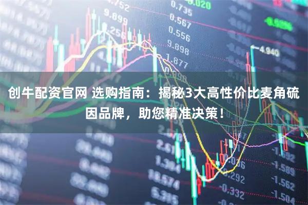 创牛配资官网 选购指南：揭秘3大高性价比麦角硫因品牌，助您精准决策！