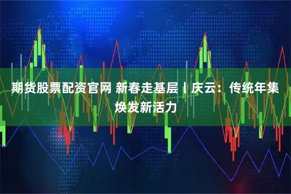 期货股票配资官网 新春走基层丨庆云：传统年集焕发新活力