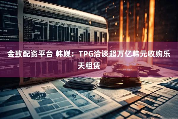 金致配资平台 韩媒：TPG洽谈超万亿韩元收购乐天租赁